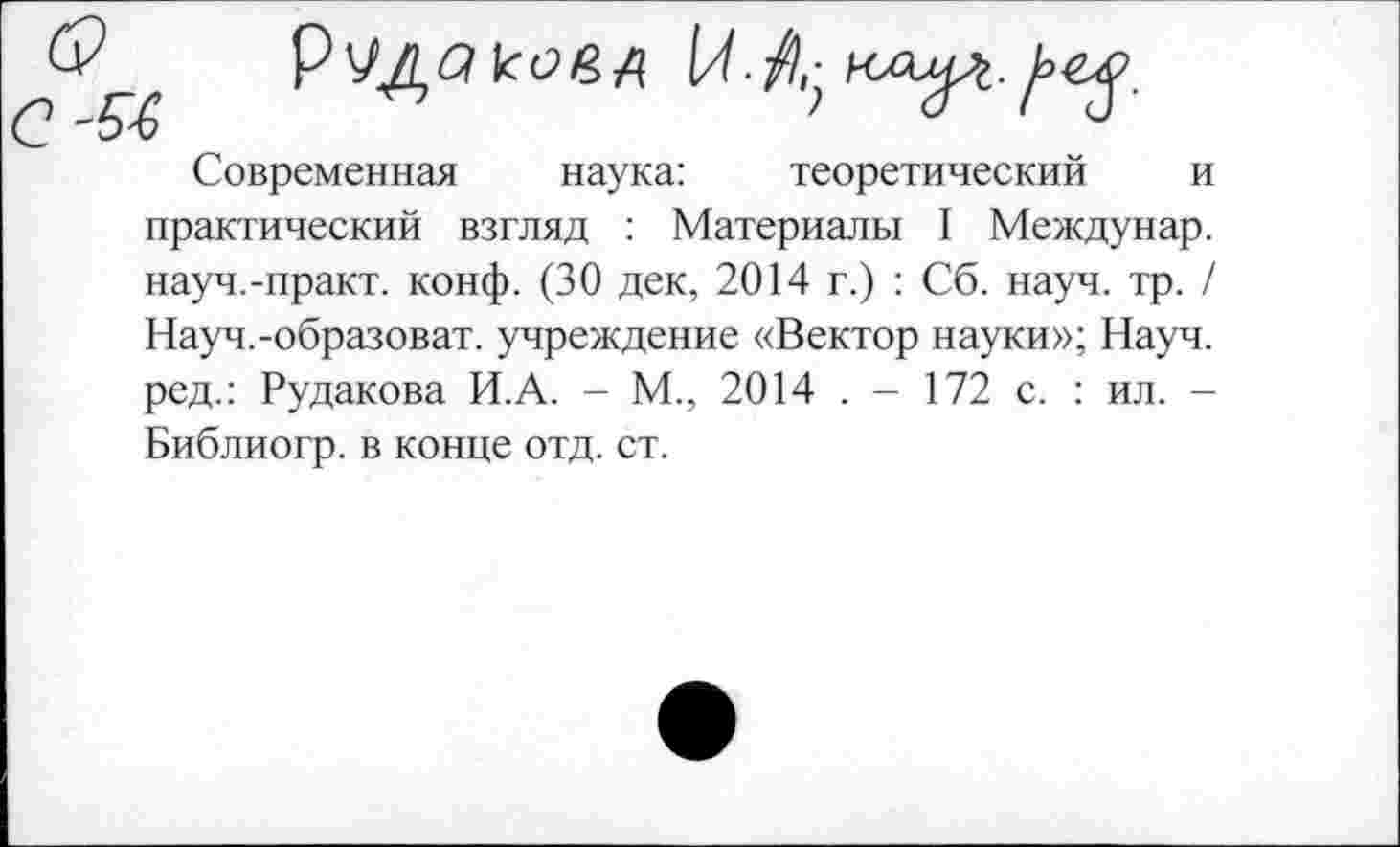 ﻿54	> а I о-
Современная наука:	теоретический и
практический взгляд : Материалы I Междунар. науч.-практ. конф. (30 дек, 2014 г.) : Сб. науч. тр. / Науч.-образоват. учреждение «Вектор науки»; Науч, ред.: Рудакова И.А. - М., 2014 . - 172 с. : ил. -Библиогр. в конце отд. ст.